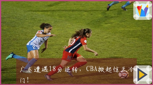 广东遭遇18分逆转，CBA掀起惊天冷门！