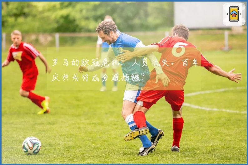 罗马的欧冠危机：人员流失，百年庆典或将成分道扬镳？
