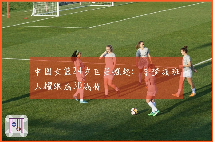 中国女篮24岁巨星崛起：李梦接班人耀眼成3D战将