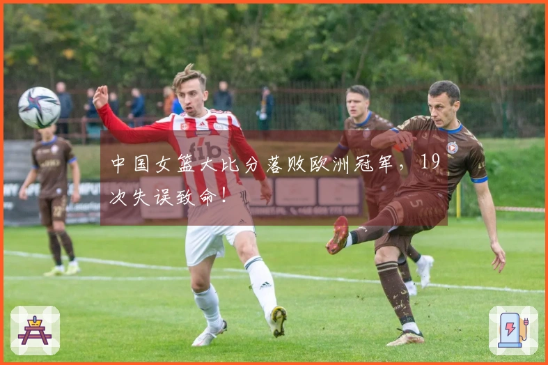 中国女篮大比分落败欧洲冠军，19次失误致命！