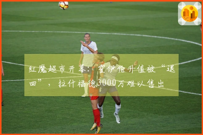 红魔超市开幕：霍伊伦升值被“退回”，拉什福德3000万难以售出