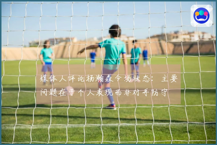 媒体人评论杨瀚森今场状态：主要问题在于个人表现而非对手防守