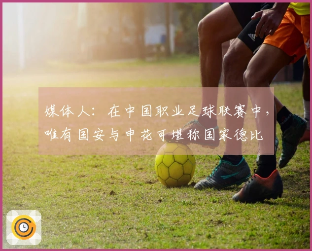 媒体人：在中国职业足球联赛中，唯有国安与申花可堪称国家德比