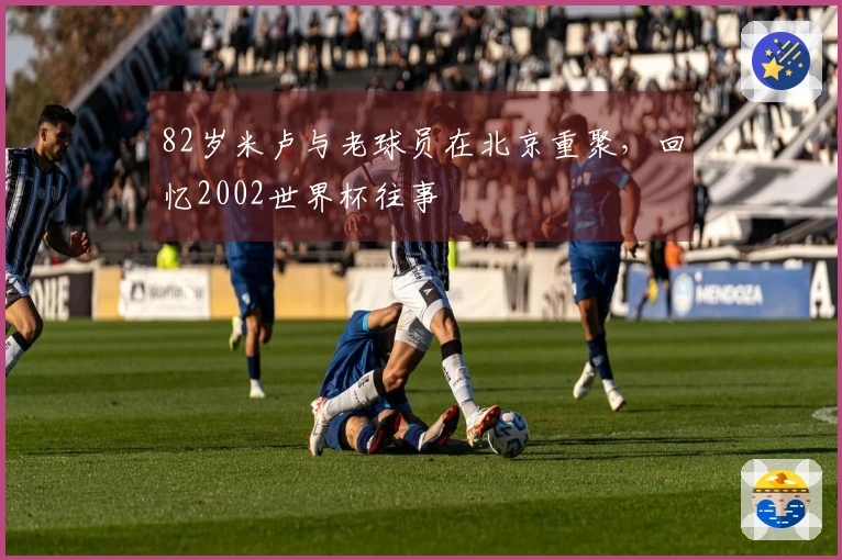 82岁米卢与老球员在北京重聚，回忆2002世界杯往事