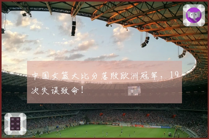 中国女篮大比分落败欧洲冠军，19次失误致命！