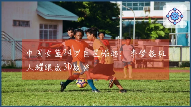 中国女篮24岁巨星崛起：李梦接班人耀眼成3D战将