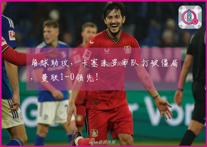 角球助攻，卡塞米罗率队打破僵局，曼联1-0领先！