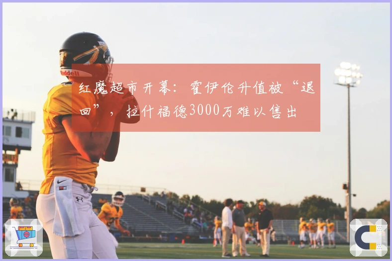红魔超市开幕：霍伊伦升值被“退回”，拉什福德3000万难以售出