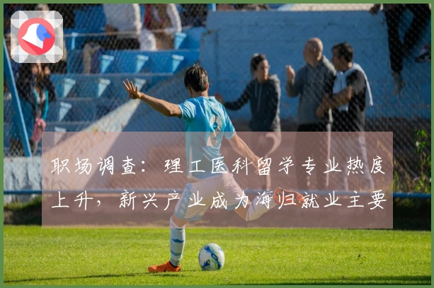 职场调查：理工医科留学专业热度上升，新兴产业成为海归就业主要领域